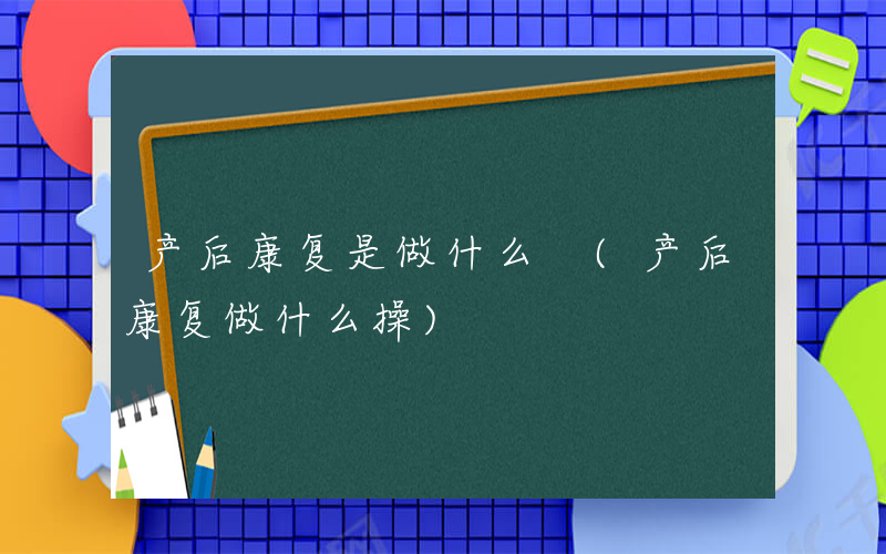 产后康复是做什么 (产后康复做什么操)